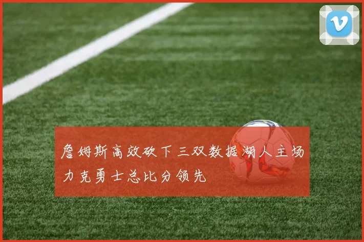 詹姆斯高效砍下三双数据湖人主场力克勇士总比分领先