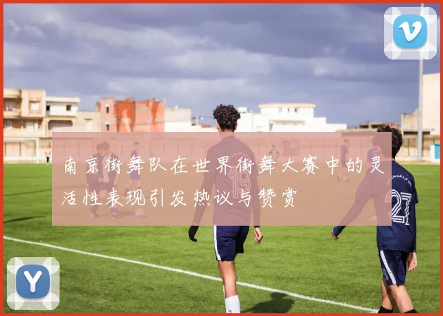 南京街舞队在世界街舞大赛中的灵活性表现引发热议与赞赏