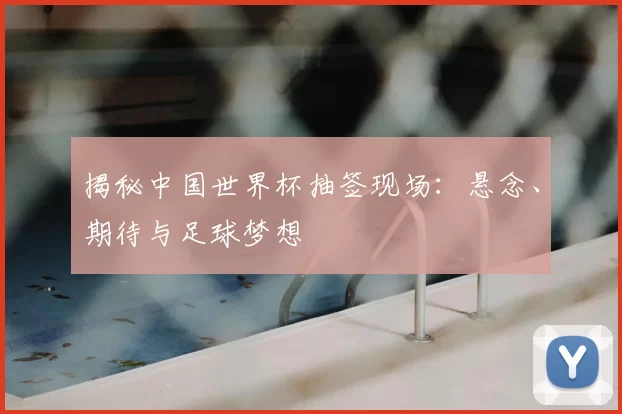 揭秘中国世界杯抽签现场:悬念、期待与足球梦想