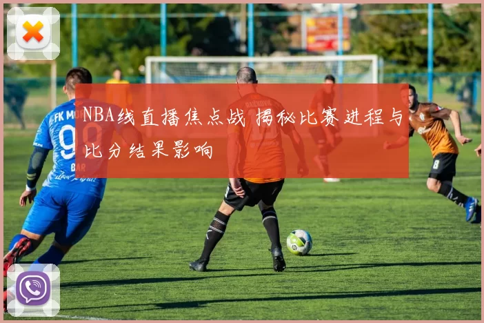 NBA线直播焦点战 揭秘比赛进程与比分结果影响