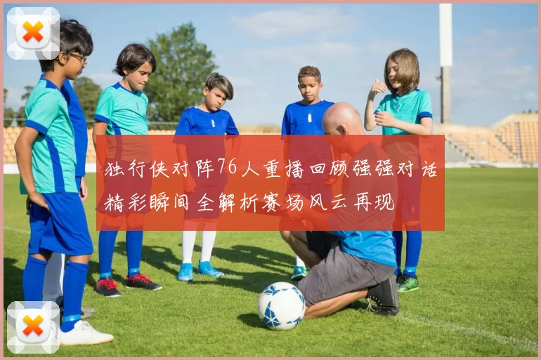 独行侠对阵76人重播回顾强强对话精彩瞬间全解析赛场风云再现