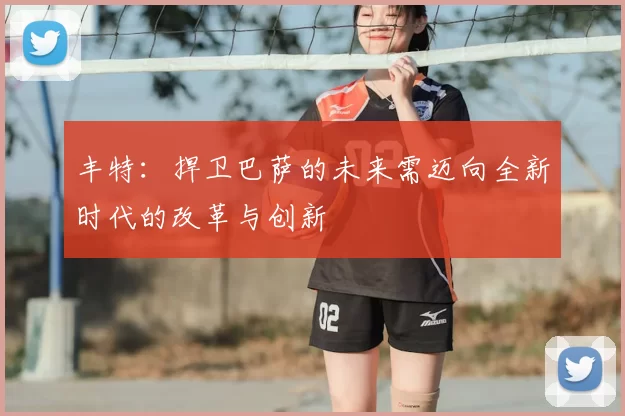 丰特:捍卫巴萨的未来需迈向全新时代的改革与创新