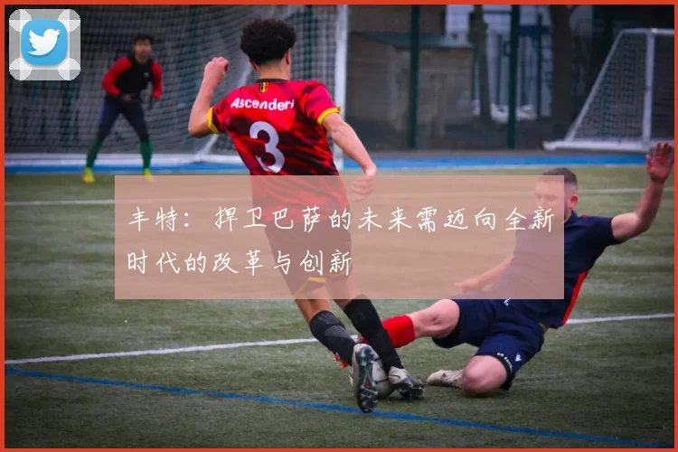 丰特:捍卫巴萨的未来需迈向全新时代的改革与创新
