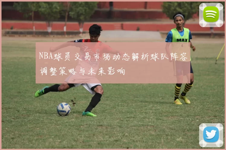 NBA球员交易市场动态解析球队阵容调整策略与未来影响