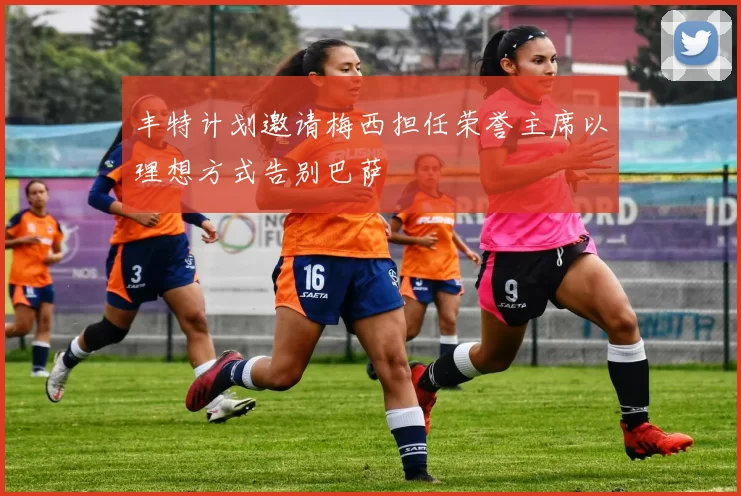 丰特计划邀请梅西担任荣誉主席以理想方式告别巴萨
