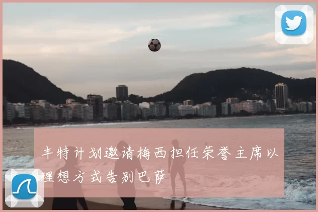 丰特计划邀请梅西担任荣誉主席以理想方式告别巴萨