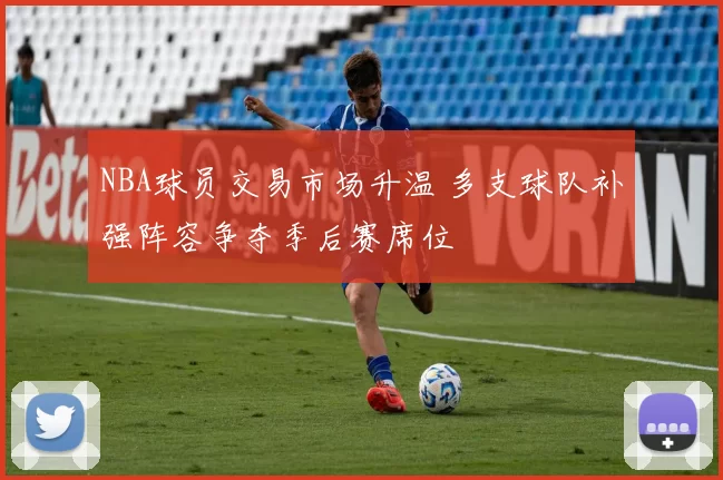 NBA球员交易市场升温 多支球队补强阵容争夺季后赛席位