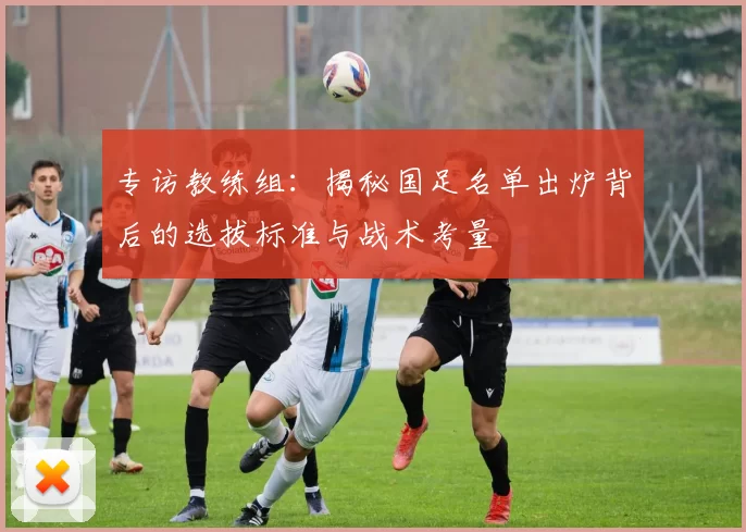 专访教练组:揭秘国足名单出炉背后的选拔标准与战术考量