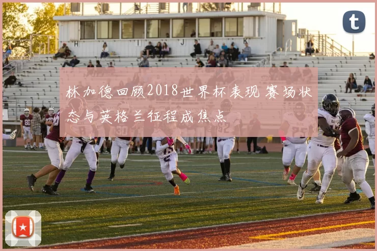 林加德回顾2018世界杯表现 赛场状态与英格兰征程成焦点