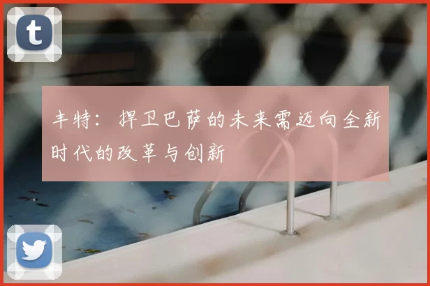 丰特:捍卫巴萨的未来需迈向全新时代的改革与创新