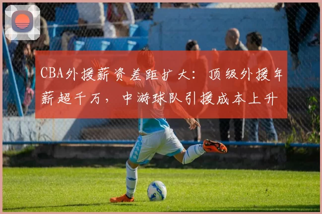 CBA外援薪资差距扩大:顶级外援年薪超千万,中游球队引援成本上升