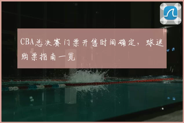 CBA总决赛门票开售时间确定，球迷购票指南一览