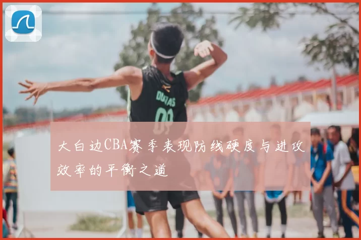 大白边CBA赛季表现防线硬度与进攻效率的平衡之道