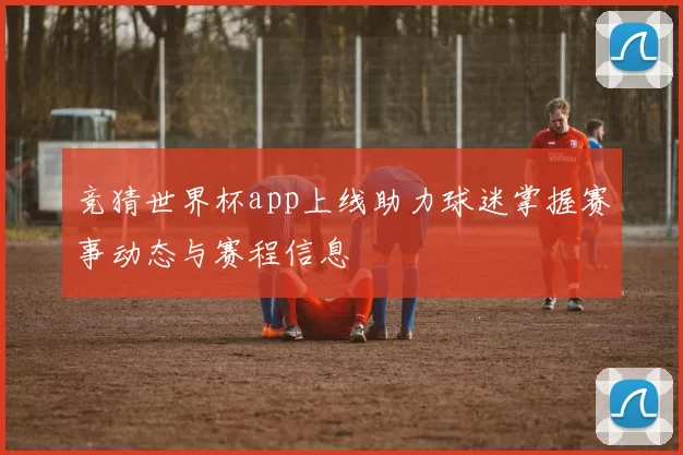 竞猜世界杯app上线助力球迷掌握赛事动态与赛程信息