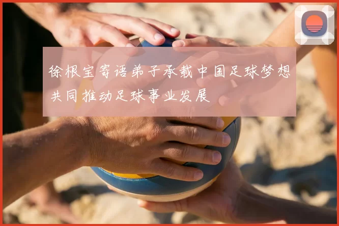 徐根宝寄语弟子承载中国足球梦想共同推动足球事业发展