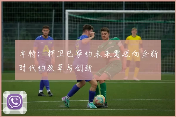 丰特:捍卫巴萨的未来需迈向全新时代的改革与创新