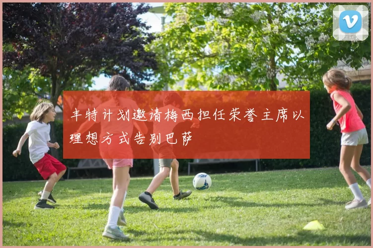 丰特计划邀请梅西担任荣誉主席以理想方式告别巴萨