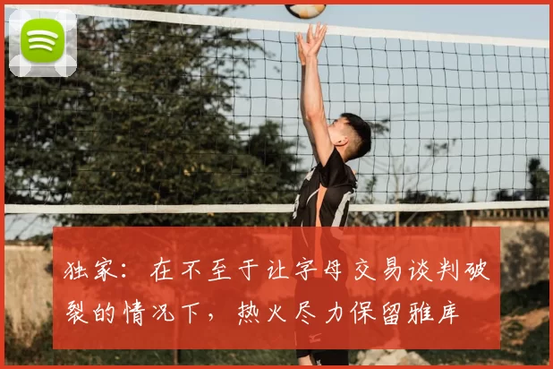 独家:在不至于让字母交易谈判破裂的情况下,热火尽力保留雅库