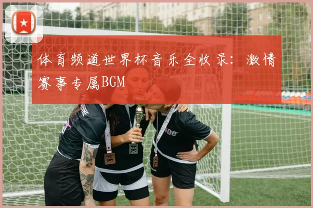 体育频道世界杯音乐全收录：激情赛事专属BGM