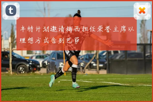 丰特计划邀请梅西担任荣誉主席以理想方式告别巴萨