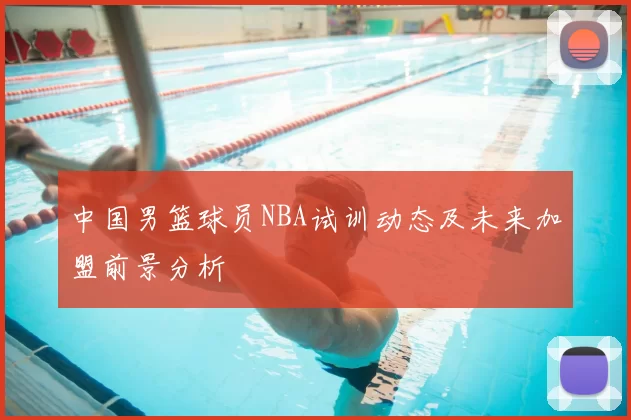 中国男篮球员NBA试训动态及未来加盟前景分析