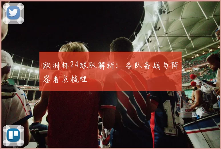 欧洲杯24球队解析:各队备战与阵容看点梳理