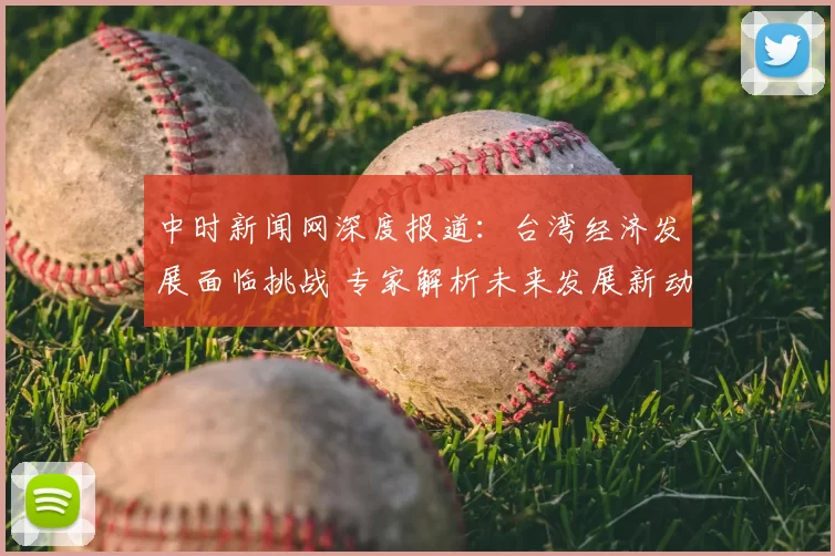 中时新闻网深度报道：台湾经济发展面临挑战 专家解析未来发展新动向