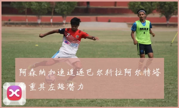 阿森纳加速追逐巴尔科拉阿尔特塔看重其左路潜力