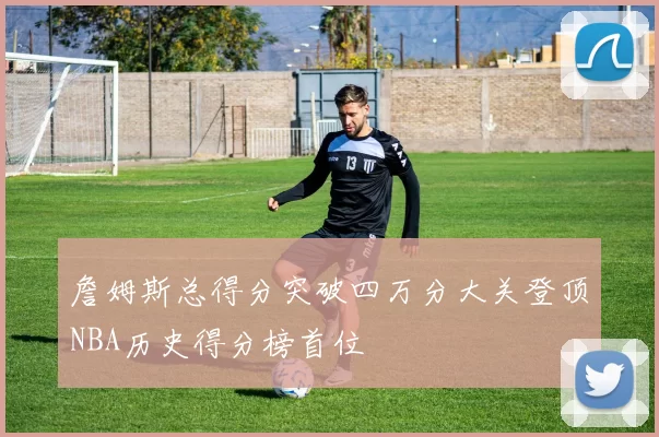 詹姆斯总得分突破四万分大关登顶NBA历史得分榜首位