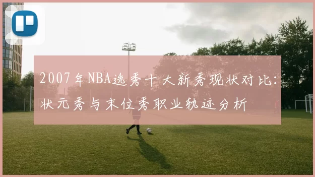 2007年NBA选秀十大新秀现状对比：状元秀与末位秀职业轨迹分析