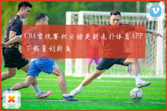 CBA常规赛积分榜更新虎扑体育APP下载量创新高