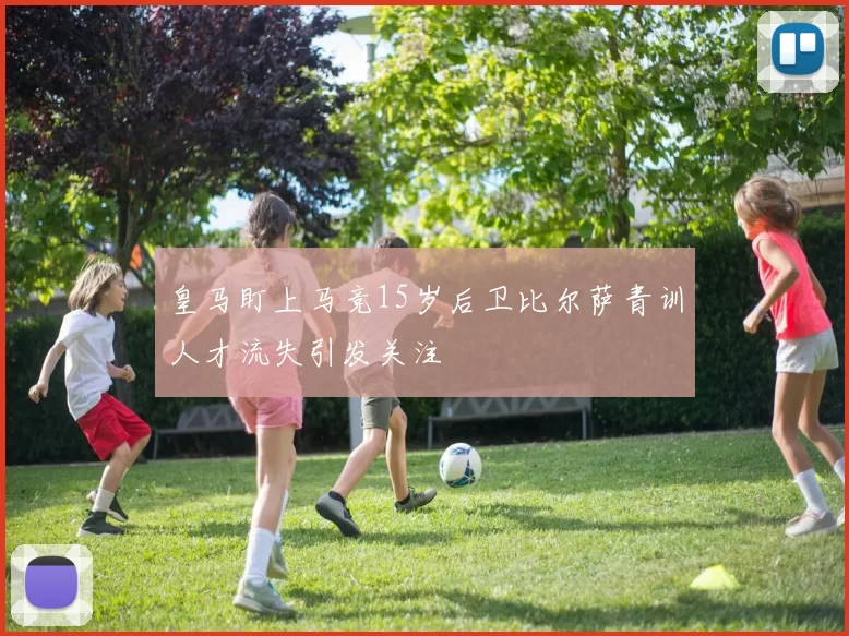 皇马盯上马竞15岁后卫比尔萨青训人才流失引发关注