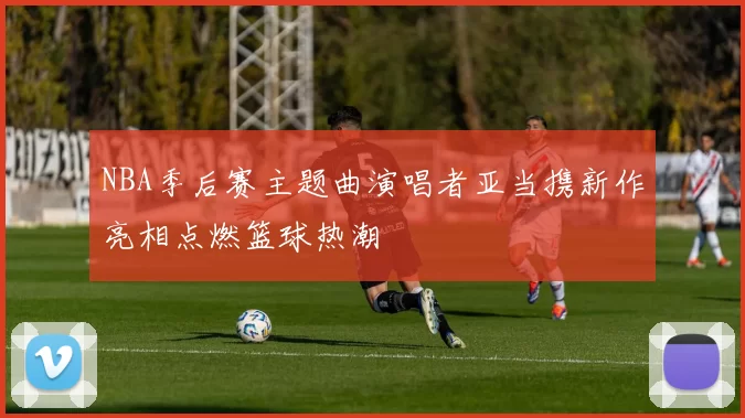 NBA季后赛主题曲演唱者亚当携新作亮相点燃篮球热潮