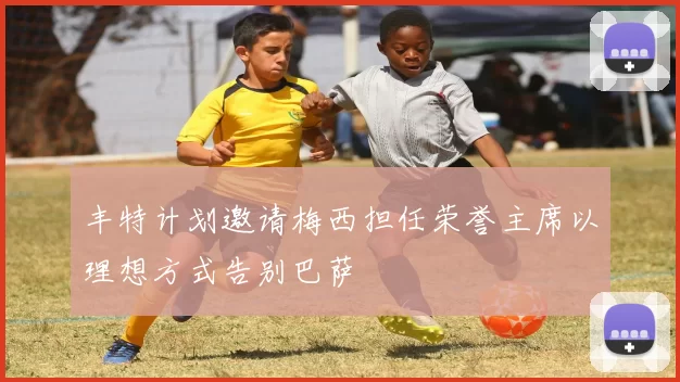 丰特计划邀请梅西担任荣誉主席以理想方式告别巴萨