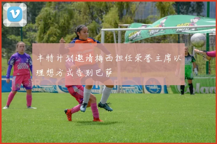 丰特计划邀请梅西担任荣誉主席以理想方式告别巴萨