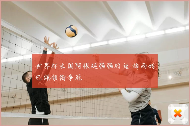 世界杯法国阿根廷强强对话 梅西姆巴佩领衔争冠