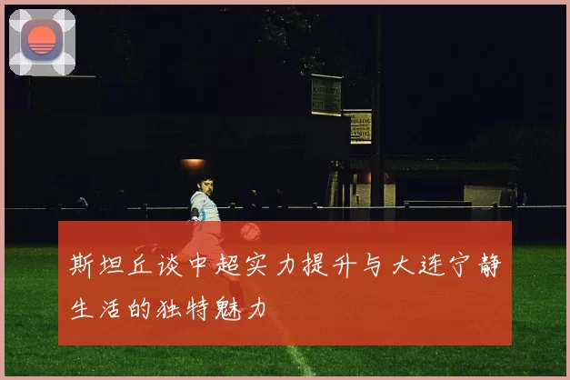 斯坦丘谈中超实力提升与大连宁静生活的独特魅力