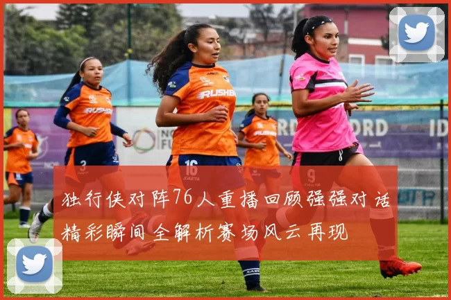 独行侠对阵76人重播回顾强强对话精彩瞬间全解析赛场风云再现