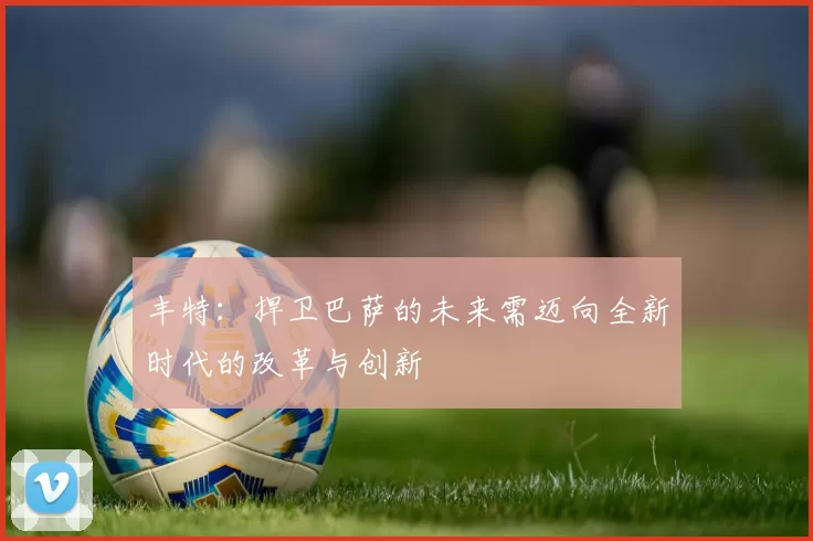 丰特:捍卫巴萨的未来需迈向全新时代的改革与创新