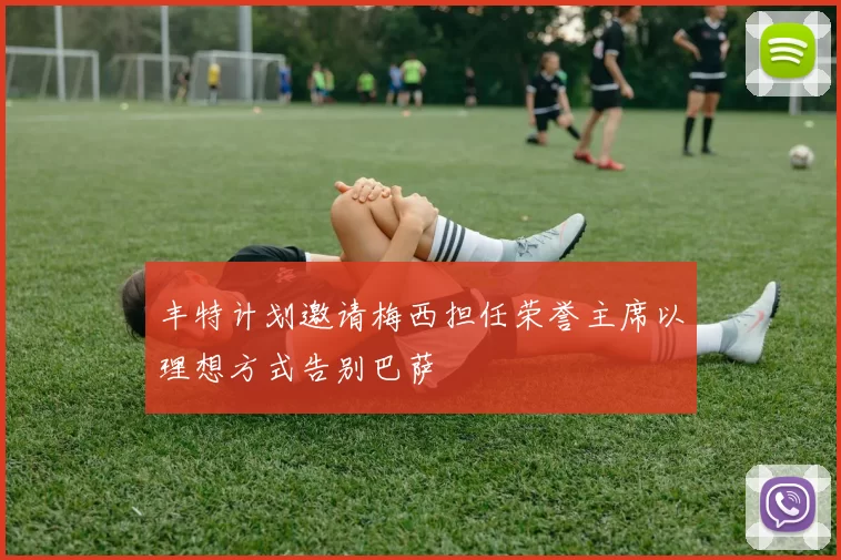 丰特计划邀请梅西担任荣誉主席以理想方式告别巴萨