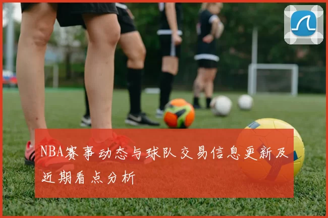NBA赛事动态与球队交易信息更新及近期看点分析