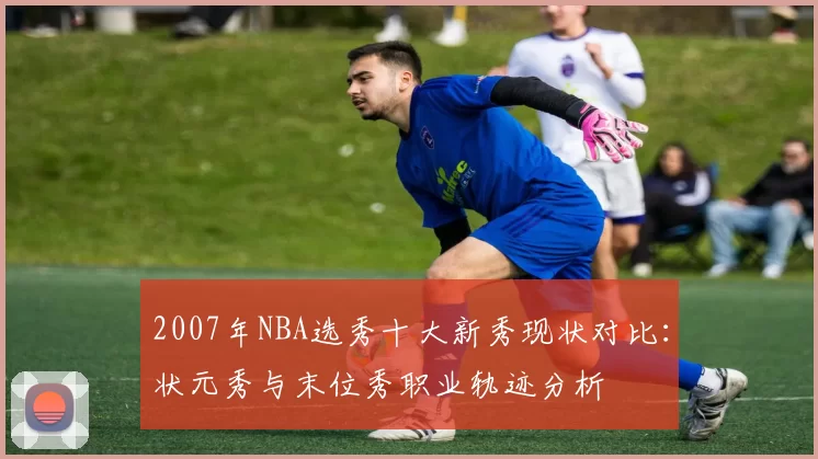 2007年NBA选秀十大新秀现状对比:状元秀与末位秀职业轨迹分析