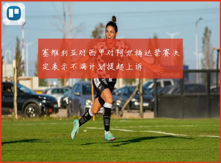 塞维利亚对西甲对阿尔梅达禁赛决定表示不满计划提起上诉