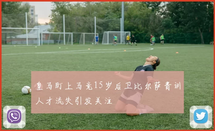 皇马盯上马竞15岁后卫比尔萨青训人才流失引发关注