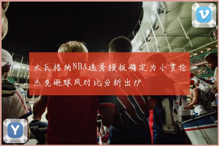 大瓦格纳NBA选秀模板确定为小贾伦杰克逊球风对比分析出炉