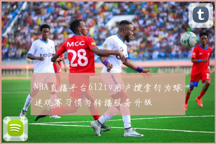 NBA直播平台612tv用户搜索行为球迷观赛习惯与转播服务升级