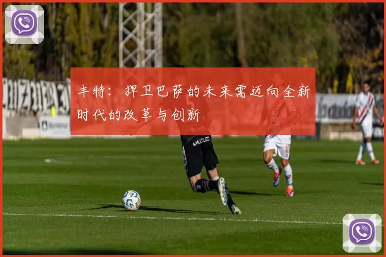 丰特：捍卫巴萨的未来需迈向全新时代的改革与创新