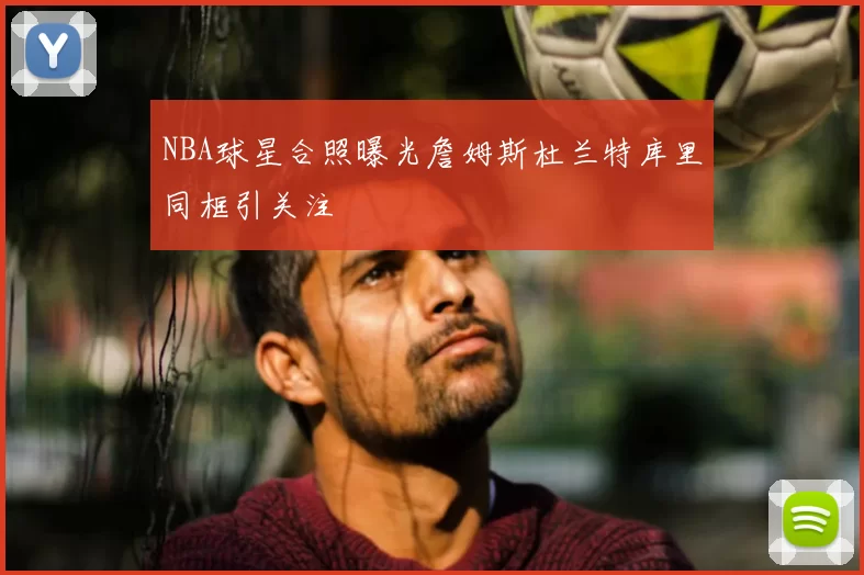 NBA球星合照曝光詹姆斯杜兰特库里同框引关注