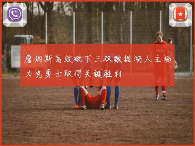 詹姆斯高效砍下三双数据湖人主场力克勇士取得关键胜利