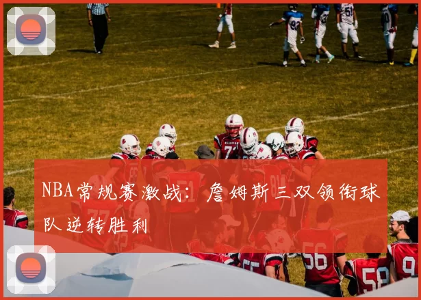 NBA常规赛激战：詹姆斯三双领衔球队逆转胜利